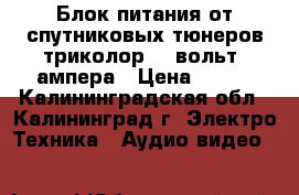 Блок питания от спутниковых тюнеров триколор 12 вольт 2ампера › Цена ­ 350 - Калининградская обл., Калининград г. Электро-Техника » Аудио-видео   